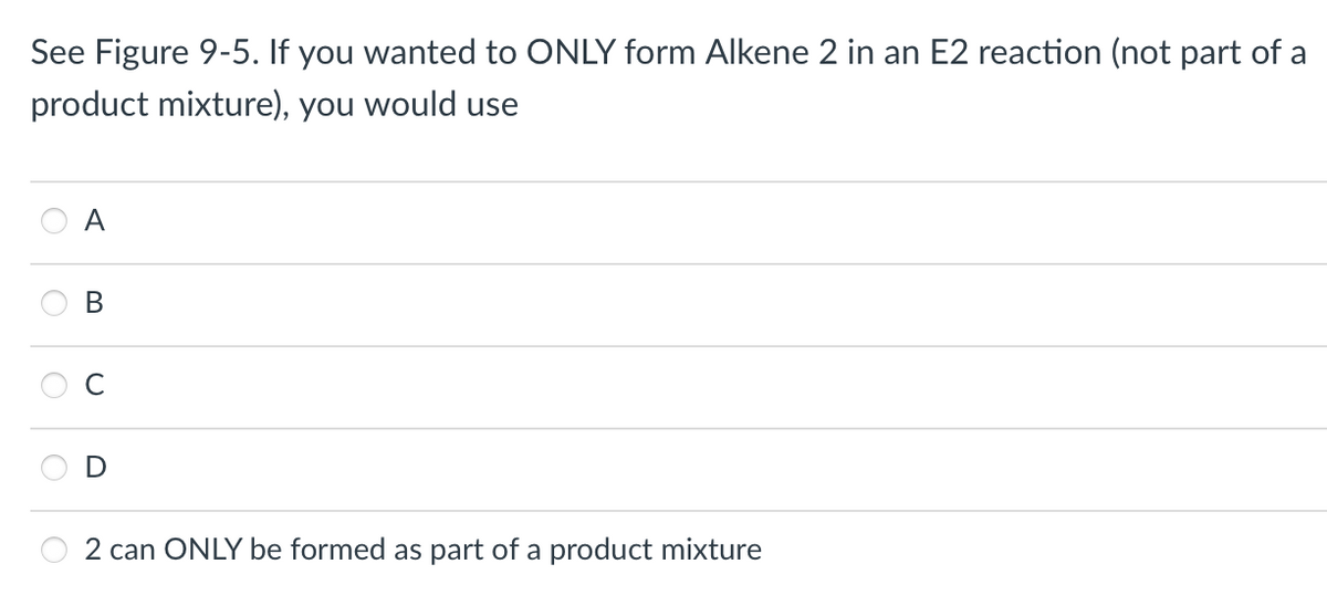 See Figure 9-5. If you wanted to ONLY form Alkene 2 in an E2 reaction (not part of a
product mixture), you would use
A
B
2 can ONLY be formed as part of a product mixture