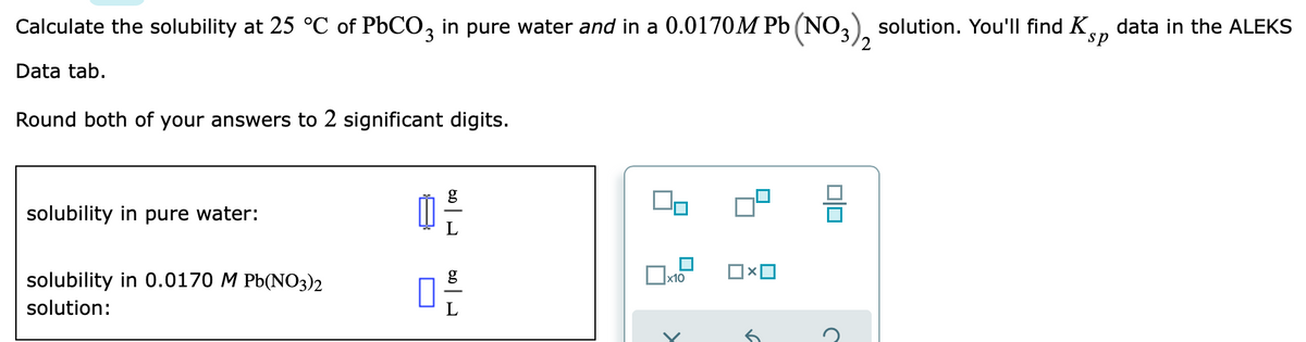 Calculate the solubility at 25 °C of P6CO, in pure water and in a 0.0170M Pb (NO3), solution. You'll find Ken
data in the ALEKS
2
Data tab.
Round both of your answers to 2 significant digits.
solubility in pure water:
solubility in 0.0170 M Pb(NO3)2
solution:
