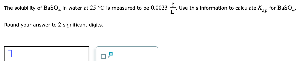 The solubility of BaSO, in water at 25 °C is measured to be 0.0023
Use this information to calculate Ke, for BaS04.
L
sp
Round your answer to 2 significant digits.
|x10
