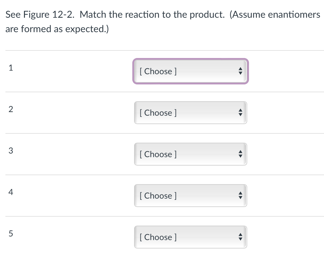 See Figure 12-2. Match the reaction to the product. (Assume enantiomers
are formed as expected.)
1
2
3
4
5
[Choose ]
[Choose ]
[Choose ]
[Choose ]
[Choose ]
◄►
