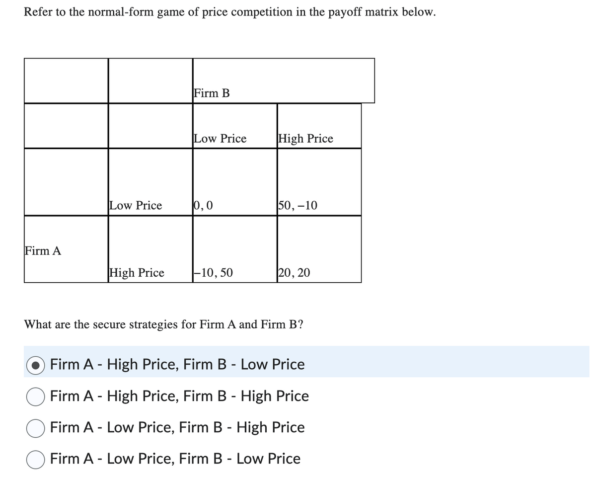 Refer to the normal-form game of price competition in the payoff matrix below.
Firm A
Low Price
High Price
Firm B
Low Price
0,0
-10, 50
High Price
50,-10
20, 20
What are the secure strategies for Firm A and Firm B?
Firm A - High Price, Firm B - Low Price
Firm A - High Price, Firm B - High Price
Firm A - Low Price, Firm B - High Price
Firm A - Low Price, Firm B - Low Price