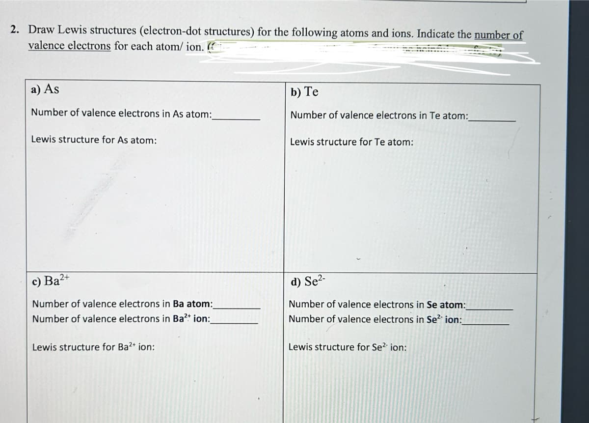 2. Draw Lewis structures (electron-dot structures) for the following atoms and ions. Indicate the number of
valence electrons for each atom/ ion. (
a) As
Number of valence electrons in As atom:
Lewis structure for As atom:
c) Ba²+
Number of valence electrons in Ba atom:_
Number of valence electrons in Ba²+ ion:__
Lewis structure for Ba2+ ion:
b) Te
Number of valence electrons in Te atom:
Lewis structure for Te atom:
d) Se²-
Number of valence electrons in Se atom:
Number of valence electrons in Se² ion:
Lewis structure for Se2 ion: