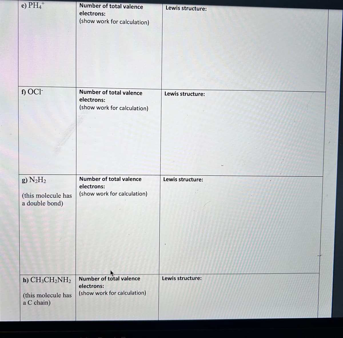 e) PH4+
f) OCI-
g) N₂H₂
(this molecule has
a double bond)
Number of total valence
electrons:
(show work for calculation)
Number of total valence
electrons:
(show work for calculation)
/?
Number of total valence
electrons:
(show work for calculation)
h) CH3CH₂NH2 Number of total valence
electrons:
(this molecule has (show work for calculation)
a C chain)
Lewis structure:
Lewis structure:
Lewis structure:
Lewis structure: