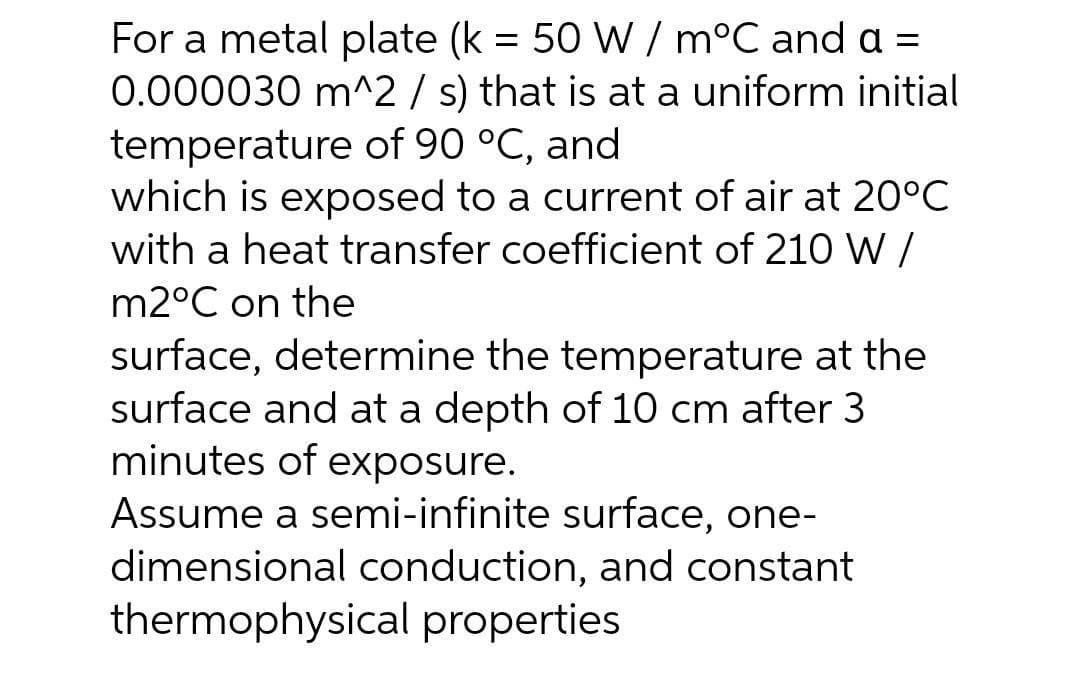 For a metal plate (k = 50 W / m°C and a =
0.000030 m^2 / s) that is at a uniform initial
temperature of 90 °C, and
which is exposed to a current of air at 20°C
with a heat transfer coefficient of 210 W/
m2°C on the
surface, determine the temperature at the
surface and at a depth of 10 cm after 3
minutes of exposure.
Assume a semi-infinite surface, one-
dimensional conduction, and constant
thermophysical properties
