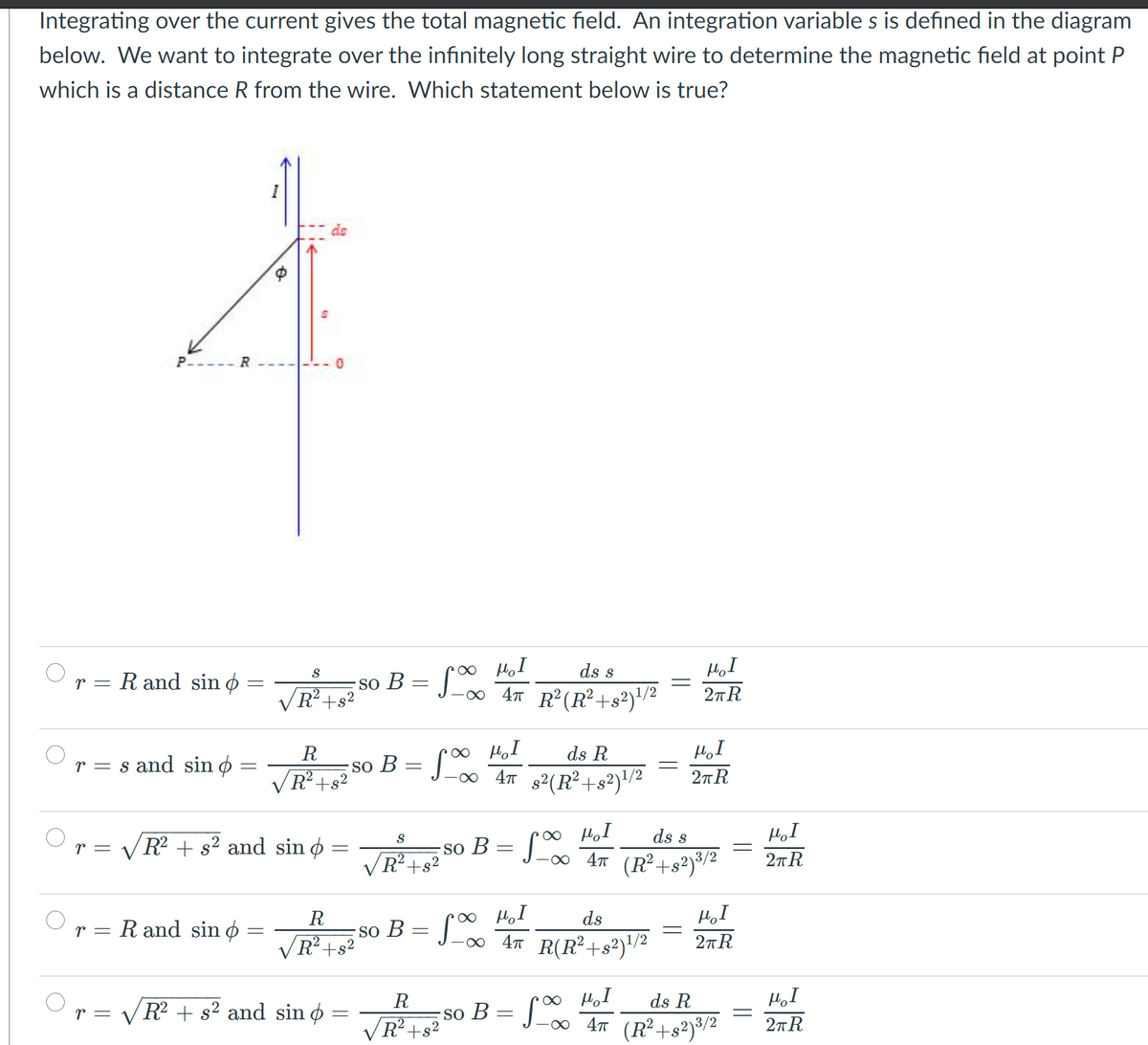 Integrating over the current gives the total magnetic field. An integration variable s is defined in the diagram
below. We want to integrate over the infinitely long straight wire to determine the magnetic field at point P
which is a distance R from the wire. Which statement below is true?
ds
P----
so B = [∞ H,I
R²+s²
ds s
R and sin ø =
r =
2TR
ds R
R
so B = J_∞ 4n s²(R²+s²)/²
r = s and sin ø
R²+s²
2nR
O HoI
so B = J_∞ 4n (R²+s²)°/²
ds s
HoI
r = VR? + s² and sin ø
R²+s?
2TR
R
ds
HI
R and sin ø =
So B
R²+s²
Lo AT R(R²+s²)'/²
2TR
O HoI
so B = J_∞ 4n (R²+s²)®/²
R
ds R
r =
R + s² and sin o
R²+s²
2nR
