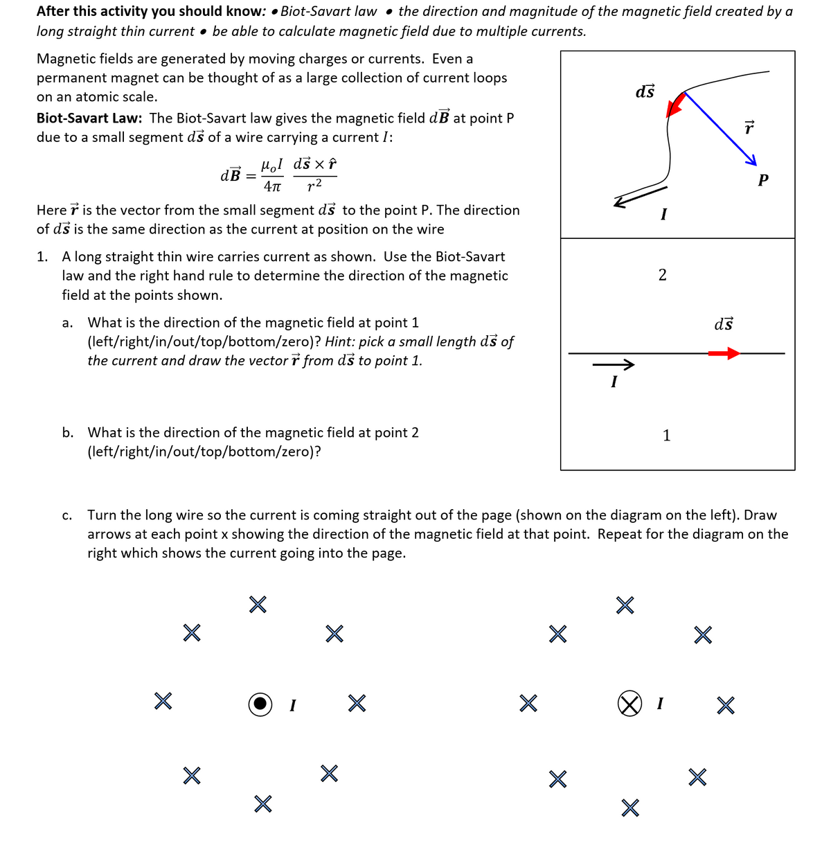 After this activity you should know: • Biot-Savart law • the direction and magnitude of the magnetic field created by a
long straight thin current • be able to calculate magnetic field due to multiple currents.
Magnetic fields are generated by moving charges or currents. Even a
permanent magnet can be thought of as a large collection of current loops
on an atomic scale.
ds
Biot-Savart Law: The Biot-Savart law gives the magnetic field dB at point P
due to a small segment ds of a wire carrying a current I:
HoI ds x î
dB
r2
P
Here r is the vector from the small segment ds to the point P. The direction
of ds is the same direction as the current at position on the wire
I
1. A long straight thin wire carries current as shown. Use the Biot-Savart
law and the right hand rule to determine the direction of the magnetic
field at the points shown.
ds
What is the direction of the magnetic field at point 1
(left/right/in/out/top/bottom/zero)? Hint: pick a small length ds of
the current and draw the vector r from ds to point 1.
а.
b. What is the direction of the magnetic field at point 2
(left/right/in/out/top/bottom/zero)?
1
Turn the long wire so the current is coming straight out of the page (shown on the diagram on the left). Draw
arrows at each point x showing the direction of the magnetic field at that point. Repeat for the diagram on the
right which shows the current going into the page.
с.
I
I
