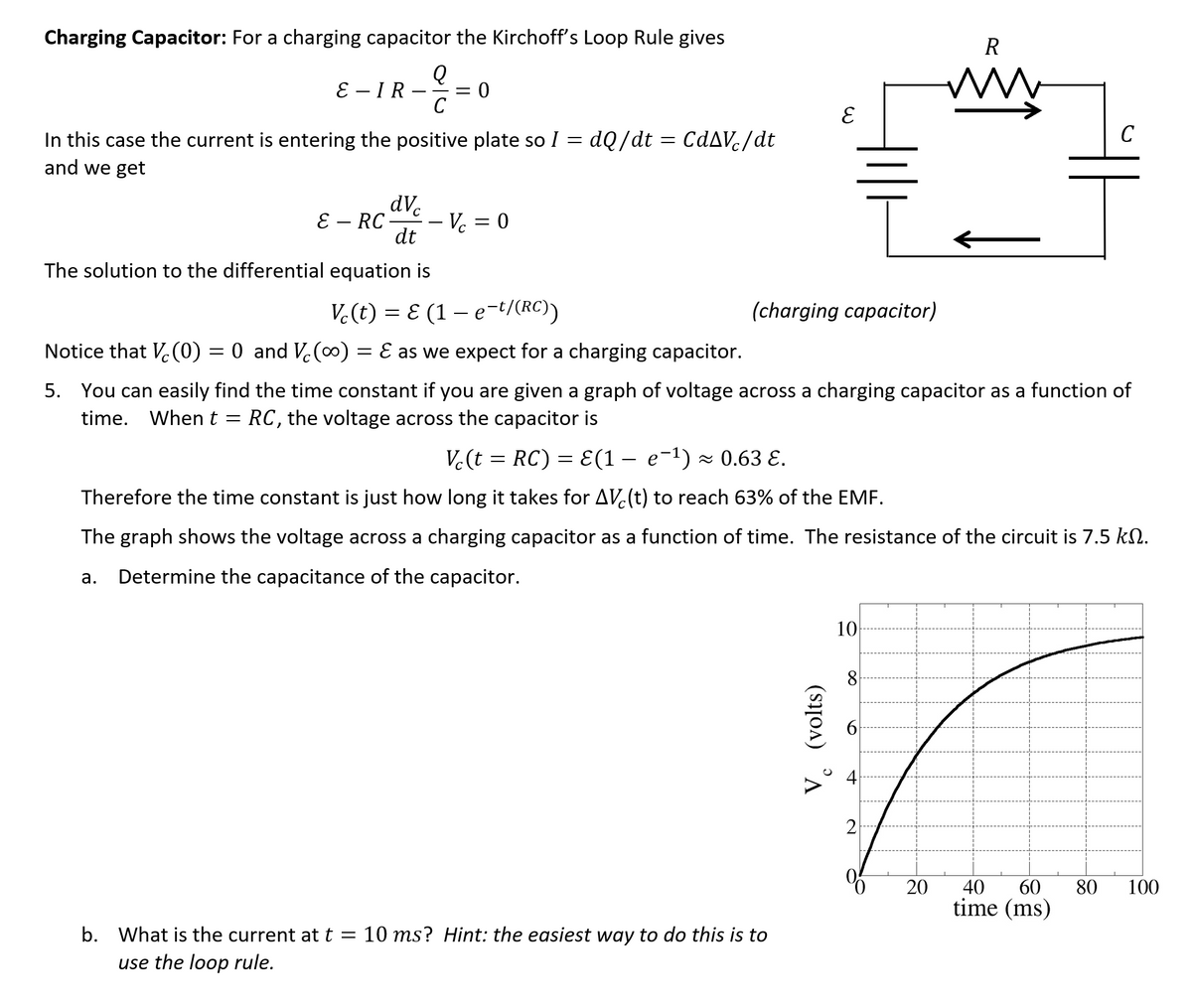 Charging Capacitor: For a charging capacitor the Kirchoff's Loop Rule gives
R
E – IR
C
ww
C
In this case the current is entering the positive plate so I = dQ/dt = CdAVc/dt
and we get
dVc
E – RC
- Vc = 0
dt
The solution to the differential equation is
V.(t) = E (1 – e-t/(RC))
(charging capacitor)
Notice that V.(0) = 0 and V.(0) = E as we expect for a charging capacitor.
5. You can easily find the time constant if you are given a graph of voltage across a charging capacitor as a function of
time. Whent = RC, the voltage across the capacitor is
V.(t = RC) = E(1 – e-1) × 0.63 E.
Therefore the time constant is just how long it takes for AV(t) to reach 63% of the EMF.
The graph shows the voltage across a charging capacitor as a function of time. The resistance of the circuit is 7.5 kN.
а.
Determine the capacitance of the capacitor.
10
8
60
40
time (ms)
20
80
100
b. What is the current at t =
10 ms? Hint: the easiest way to do this is to
use the loop rule.
(volts)
4.
