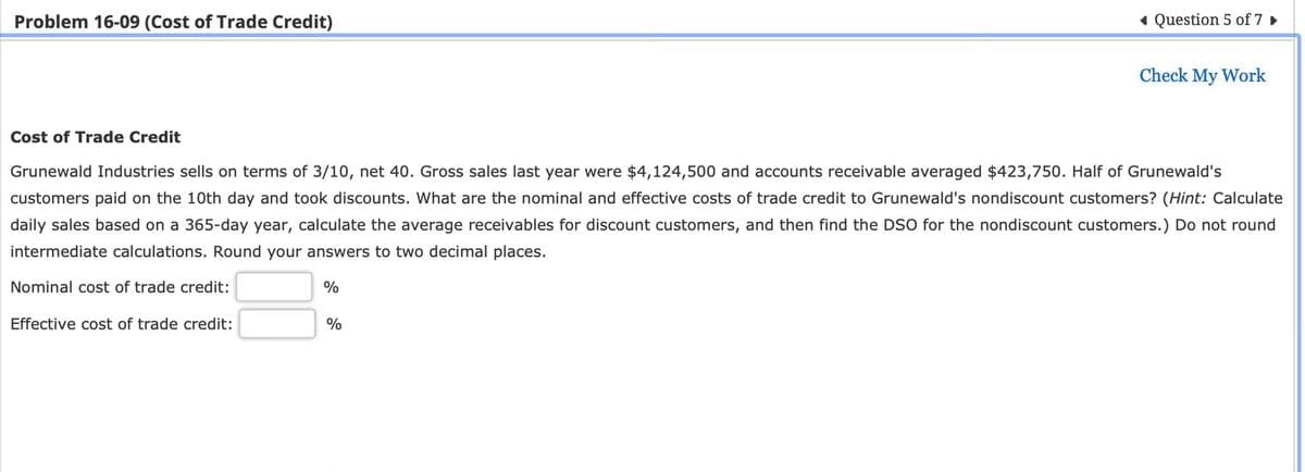 Problem 16-09 (Cost of Trade Credit)
Question 5 of 7 ▸
Check My Work
Cost of Trade Credit
Grunewald Industries sells on terms of 3/10, net 40. Gross sales last year were $4,124,500 and accounts receivable averaged $423,750. Half of Grunewald's
customers paid on the 10th day and took discounts. What are the nominal and effective costs of trade credit to Grunewald's nondiscount customers? (Hint: Calculate
daily sales based on a 365-day year, calculate the average receivables for discount customers, and then find the DSO for the nondiscount customers.) Do not round
intermediate calculations. Round your answers to two decimal places.
Nominal cost of trade credit:
%
Effective cost of trade credit:
%