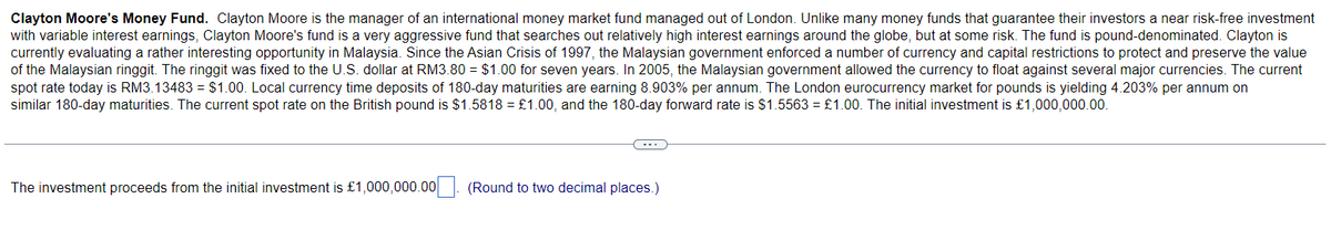 Clayton Moore's Money Fund. Clayton Moore is the manager of an international money market fund managed out of London. Unlike many money funds that guarantee their investors a near risk-free investment
with variable interest earnings, Clayton Moore's fund is a very aggressive fund that searches out relatively high interest earnings around the globe, but at some risk. The fund is pound-denominated. Clayton is
currently evaluating a rather interesting opportunity in Malaysia. Since the Asian Crisis of 1997, the Malaysian government enforced a number of currency and capital restrictions to protect and preserve the value
of the Malaysian ringgit. The ringgit was fixed to the U.S. dollar at RM3.80 = $1.00 for seven years. In 2005, the Malaysian government allowed the currency to float against several major currencies. The current
spot rate today is RM3.13483 = $1.00. Local currency time deposits of 180-day maturities are earning 8.903% per annum. The London eurocurrency market for pounds is yielding 4.203% per annum on
similar 180-day maturities. The current spot rate on the British pound is $1.5818 = £1.00, and the 180-day forward rate is $1.5563 = £1.00. The initial investment is £1,000,000.00.
The investment proceeds from the initial investment is £1,000,000.00
(Round to two decimal places.)