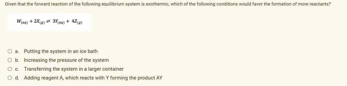 Given that the forward reaction of the following equilibrium system is exothermic, which of the following conditions would favor the formation of more reactants?
W(ag) + 2X(g) = 3Y(aq) + 4Z9)
O a. Putting the system in an ice bath
O b. Increasing the pressure of the system
O c. Transferring the system in a larger container
O d. Adding reagent A, which reacts with Y forming the product AY
