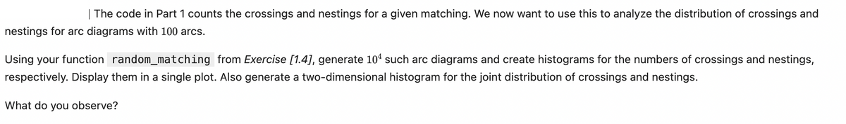 | The code in Part 1 counts the crossings and nestings for a given matching. We now want to use this to analyze the distribution of crossings and
nestings for arc diagrams with 100 arcs.
Using your function random_matching from Exercise [1.4], generate 104 such arc diagrams and create histograms for the numbers of crossings and nestings,
respectively. Display them in a single plot. Also generate a two-dimensional histogram for the joint distribution of crossings and nestings.
What do you observe?