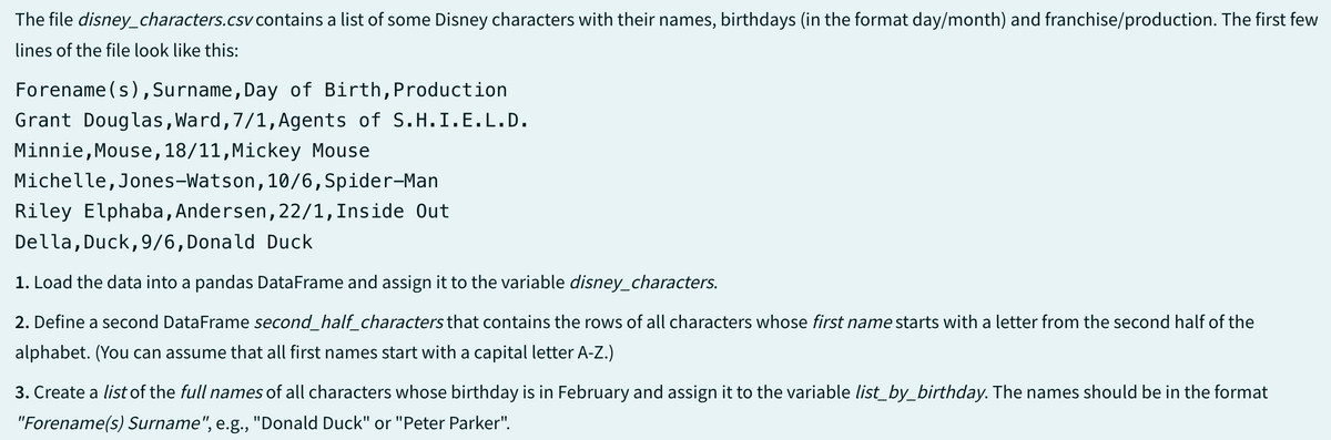 The file disney_characters.csv contains a list of some Disney characters with their names, birthdays (in the format day/month) and franchise/production. The first few
lines of the file look like this:
Forename(s), Surname, Day of Birth, Production
Grant Douglas, Ward, 7/1, Agents of S.H.I.E.L.D.
Minnie, Mouse, 18/11, Mickey Mouse
Michelle, Jones-Watson, 10/6,Spider-Man
Riley Elphaba, Andersen, 22/1, Inside Out
Della, Duck, 9/6, Donald Duck
1. Load the data into a pandas DataFrame and assign it to the variable disney_characters.
2. Define a second Data Frame second_half_characters that contains the rows of all characters whose first name starts with a letter from the second half of the
alphabet. (You can assume that all first names start with a capital letter A-Z.)
3. Create a list of the full names of all characters whose birthday is in February and assign it to the variable list_by_birthday. The names should be in the format
"Forename(s) Surname", e.g., "Donald Duck" or "Peter Parker".