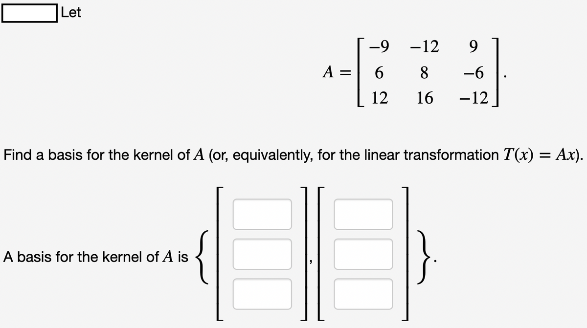 Let
A =
A basis for the kernel of A is
-9
6
12
9
8 -6
16
-12
-12
Find a basis for the kernel of A (or, equivalently, for the linear transformation T(x) = Ax).