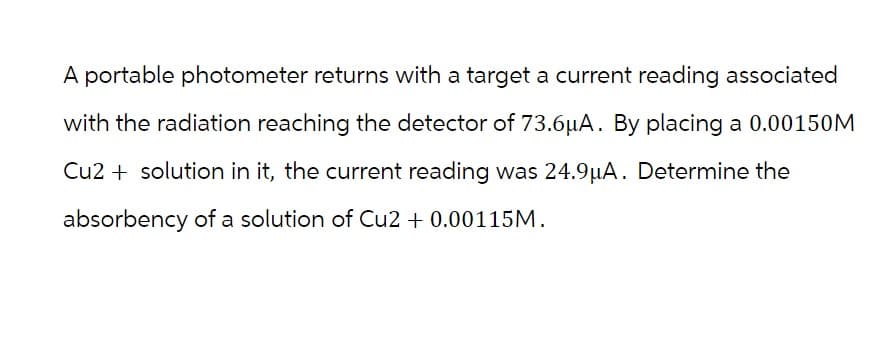 A portable photometer returns with a target a current reading associated
with the radiation reaching the detector of 73.6µA. By placing a 0.00150M
Cu2+ solution in it, the current reading was 24.9µA. Determine the
absorbency of a solution of Cu2 + 0.00115M.