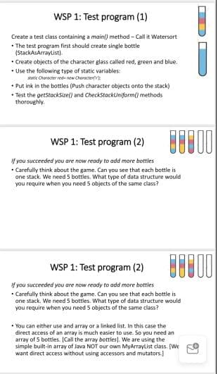 WSP 1: Test program (1)
Create a test class containing a main() method - Call it Watersort
• The test program first should create single bottle
(StackAsArraylist).
• Create objects of the character glass called red, green and blue.
• Use the following type of static variables:
stooik Cherocter reda new Character
• Put ink in the bottles (Push character objects onto the stack)
• Test the getStockSize() and CheckStackUniform() methods
thoroughly.
WSP 1: Test program (2)
If you succeeded you are now ready to add more bottles
• Carefully think about the game. Can you see that each bottle is
one stack. We need 5 bottles. What type of data structure would
you require when you need S objects of the same class?
WSP 1: Test program (2)
If you succeeded you are now ready to add more bottles
• Carefully think about the game. Can you see that each bottle is
one stack. We need 5 bottles. What type of data structure would
you require when you need 5 objects of the same class?
* You can either use and array or a linked list. In this case the
direct access of an array is much easier to use. So you need an
array of 5 bottles. [(Call the array bottles). We are using the
simple built-in array of Java NOT our own MyArraytist class. [We
want direct access without using accessors and mutators.]
