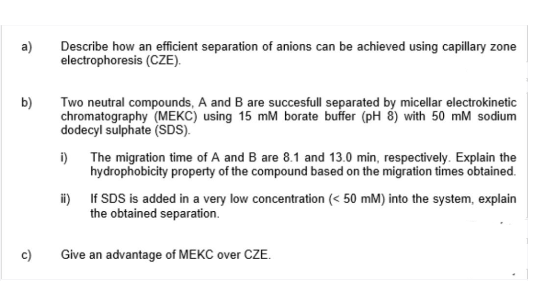 a)
b)
c)
Describe how an efficient separation of anions can be achieved using capillary zone
electrophoresis (CZE).
Two neutral compounds, A and B are succesfull separated by micellar electrokinetic
chromatography (MEKC) using 15 mM borate buffer (pH 8) with 50 mM sodium
dodecyl sulphate (SDS).
i) The migration time of A and B are 8.1 and 13.0 min, respectively. Explain the
hydrophobicity property of the compound based on the migration times obtained.
ii)
If SDS is added in a very low concentration (< 50 mM) into the system, explain
the obtained separation.
Give an advantage of MEKC over CZE.