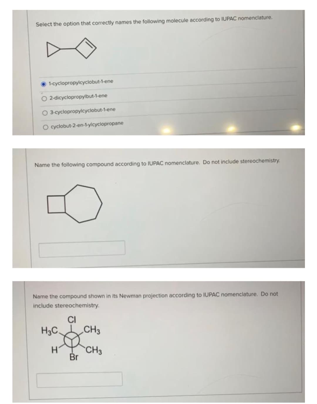 Select the option that correctly names the following molecule according to IUPAC nomenclature.
1-cyclopropylcyclobut-1-ene
O2-dicyclopropylbut-1-ene
3-cyclopropylcyclobut-1-ene
O cyclobut-2-en-1-ylcyclopropane
Name the following compound according to IUPAC nomenclature. Do not include stereochemistry.
Name the compound shown in its Newman projection according to IUPAC nomenclature. Do not
include stereochemistry.
CI
H3C.
H
Br
CH3
CH3