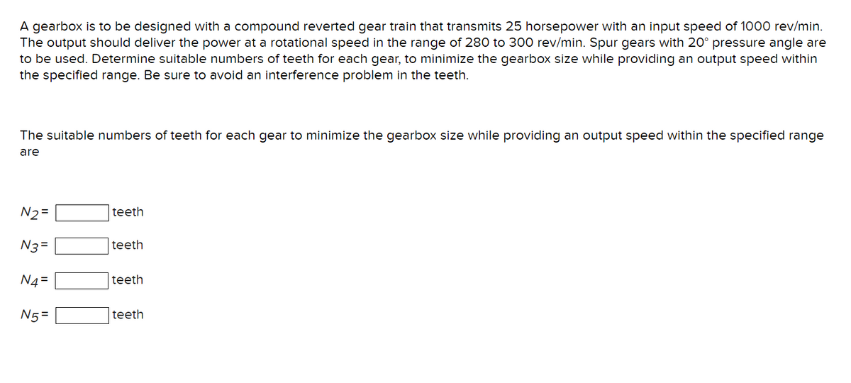 A gearbox is to be designed with a compound reverted gear train that transmits 25 horsepower with an input speed of 1000 rev/min.
The output should deliver the power at a rotational speed in the range of 280 to 300 rev/min. Spur gears with 20° pressure angle are
to be used. Determine suitable numbers of teeth for each gear, to minimize the gearbox size while providing an output speed within
the specified range. Be sure to avoid an interference problem in the teeth.
The suitable numbers of teeth for each gear to minimize the gearbox size while providing an output speed within the specified range
are
N2=
N3=
N4=
N5=
teeth
teeth
teeth
teeth