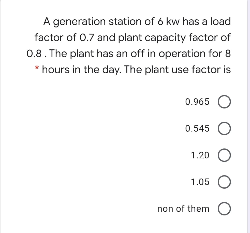 A generation station of 6 kw has a load
factor of 0.7 and plant capacity factor of
0.8. The plant has an off in operation for 8
* hours in the day. The plant use factor is
0.965
0.545
1.20
1.05
non of them
