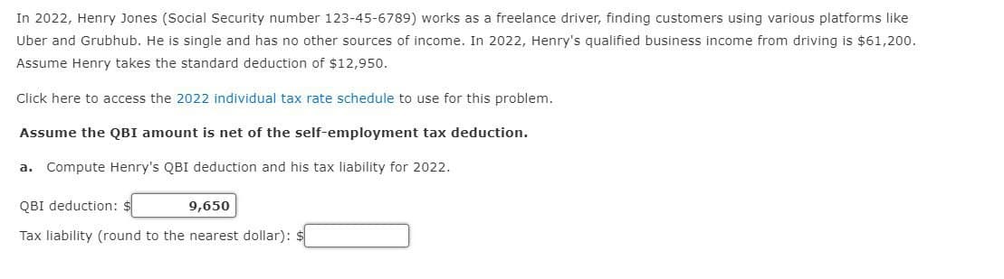 In 2022, Henry Jones (Social Security number 123-45-6789) works as a freelance driver, finding customers using various platforms like
Uber and Grubhub. He is single and has no other sources of income. In 2022, Henry's qualified business income from driving is $61,200.
Assume Henry takes the standard deduction of $12,950.
Click here to access the 2022 individual tax rate schedule to use for this problem.
Assume the QBI amount is net of the self-employment tax deduction.
a. Compute Henry's QBI deduction and his tax liability for 2022.
QBI deduction: $
9,650
Tax liability (round to the nearest dollar):