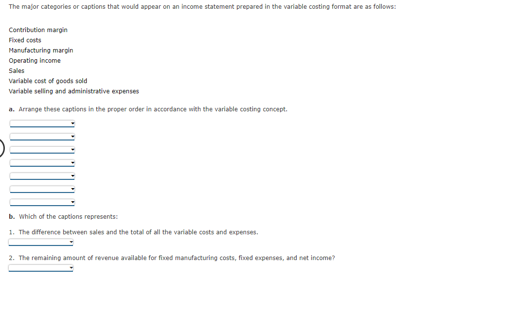The major categories or captions that would appear on an income statement prepared in the variable costing format are as follows:
Contribution margin
Fixed costs
Manufacturing margin
Operating income
Sales
Variable cost of goods sold
Variable selling and administrative expenses
a. Arrange these captions in the proper order in accordance with the variable costing concept.
b. Which of the captions represents:
1. The difference between sales and the total of all the variable costs and expenses.
2. The remaining amount of revenue available for fixed manufacturing costs, fixed expenses, and net income?