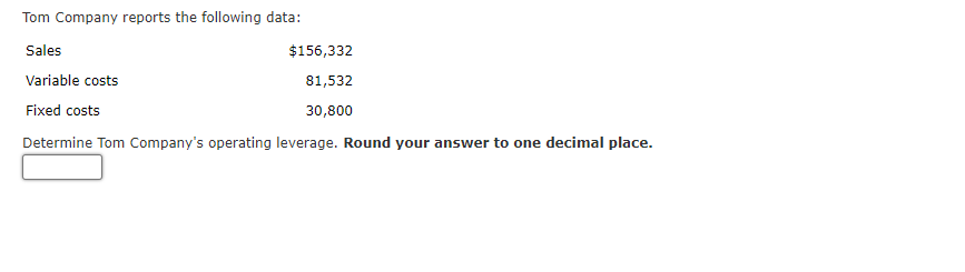 Tom Company reports the following data:
Sales
Variable costs
Fixed costs
Determine Tom Company's operating leverage. Round your answer to one decimal place.
$156,332
81,532
30,800