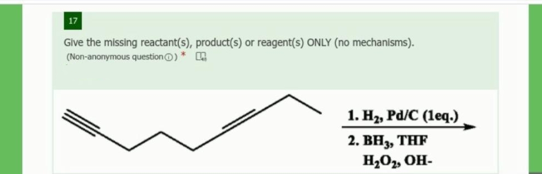 17
Give the missing reactant(s), product(s) or reagent(s) ONLY (no mechanisms).
(Non-anonymous questionO)
1. H2, Pd/C (leq.)
2. BH3, THF
H202, OH-
