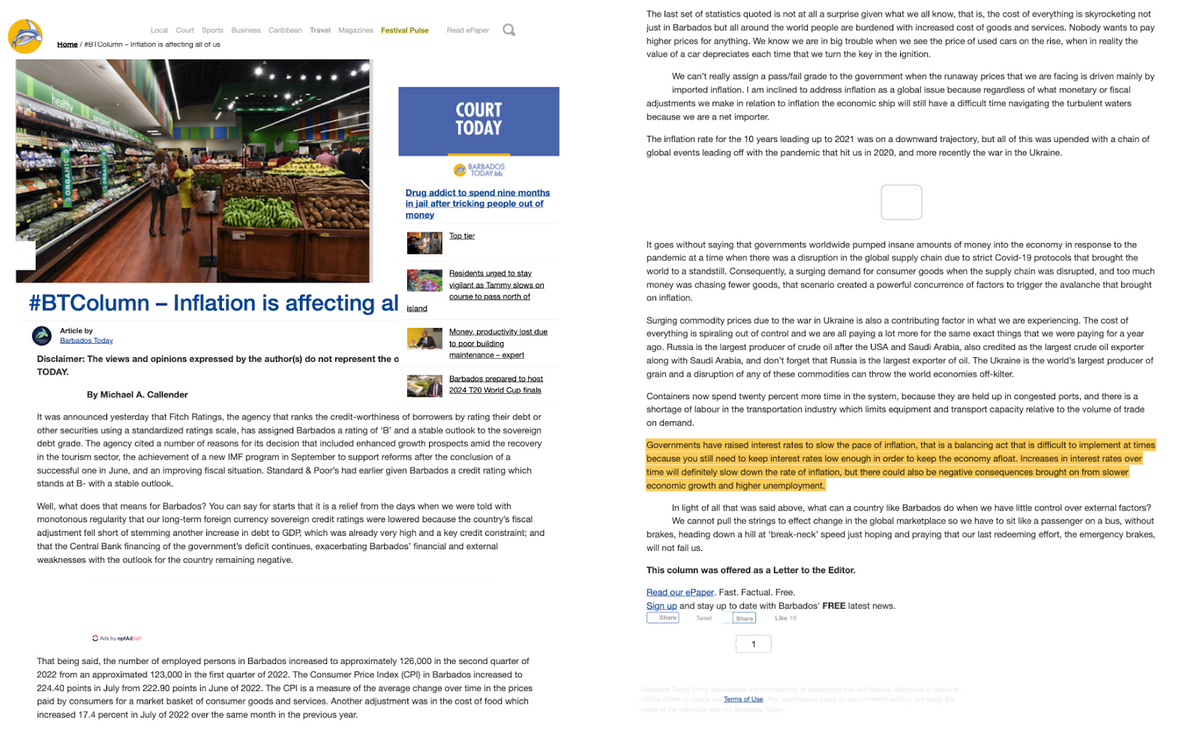 Local Court Sports Business Caribbean Travel Magazines Festival Pulse
Home / #BTColumn - Inflation is affecting all of us
#BTColumn - Inflation is affecting al
Article by
Barbados Today
Disclaimer: The views and opinions expressed by the author(s) do not represent the o
TODAY.
Read ePaper
island
Ads by optAd360
a
COURT
TODAY
BARBADOS
TODAY.bb
Drug addict to spend nine months
in jail after tricking people out of
money
Top tier
Residents urged to stay
vigilant as Tammy slows on
course to pass north of
Money, productivity lost due
to poor building
maintenance-expert
Barbados prepared to host
2024 T20 World Cup finals
By Michael A. Callender
It was announced yesterday that Fitch Ratings, the agency that ranks the credit-worthiness of borrowers by rating their debt or
other securities using a standardized ratings scale, has assigned Barbados a rating of 'B' and a stable outlook to the sovereign
debt grade. The agency cited a number of reasons for its decision that included enhanced growth prospects amid the recovery
in the tourism sector, the achievement of a new IMF program in September to support reforms after the conclusion of a
successful one June, and an improving fiscal situation. Standard & Poor's had earlier given Barbados a credit rating which
stands at B- with a stable outlook.
Well, what does that means for Barbados? You can say for starts that it is a relief from the days when we were told with
monotonous regularity that our long-term foreign currency sovereign credit ratings were lowered because the country's fiscal
adjustment fell short of stemming another increase in debt to GDP, which was already very high and a key credit constraint; and
that the Central Bank financing of the government's deficit continues, exacerbating Barbados' financial and external
weaknesses with the outlook for the country remaining negative.
That being said, the number of employed persons in Barbados increased to approximately 126,000 in the second quarter of
2022 from an approximated 123,000 in the first quarter of 2022. The Consumer Price Index (CPI) in Barbados increased to
224.40 points in July from 222.90 points in June of 2022. The CPI is a measure of the average change over time in the prices
paid by consumers for a market basket of consumer goods and services. Another adjustment was in the cost of food which
increased 17.4 percent in July of 2022 over the same month in the previous year.
The last set of statistics quoted is not at all a surprise given what we all know, that is, the cost of everything is skyrocketing not
just in Barbados but all around the world people are burdened with increased cost of goods and services. Nobody wants to pay
higher prices for anything. We know we are in big trouble when we see the price of used cars on the rise, when in reality the
value of a car depreciates each time that we turn the key in the ignition.
We can't really assign a pass/fail grade to the government when the runaway prices that we are facing is driven mainly by
imported inflation. I am inclined to address inflation as a global issue because regardless of what monetary or fiscal
adjustments we make in relation to inflation the economic ship will still have a difficult time navigating the turbulent waters
because we are a net importer.
The inflation rate for the 10 years leading up to 2021 was on a downward trajectory, but all of this was upended with a chain of
global events leading off with the pandemic that hit us in 2020, and more recently the war in the Ukraine.
It goes without saying that governments worldwide pumped insane amounts of money into the economy in response to the
pandemic at a time when there was a disruption in the global supply chain due to strict Covid-19 protocols that brought the
world to a standstill. Consequently, a surging demand for consumer goods when the supply chain was disrupted, and too much
money was chasing fewer goods, that scenario created a powerful concurrence of factors to trigger the avalanche that brought
on inflation.
Surging commodity prices due to the war in Ukraine is also a contributing factor in what we are experiencing. The cost of
everything is spiraling out of control and we are all paying a lot more for the same exact things that we were paying for a year
ago. Russia is the largest producer of crude oil after the USA and Saudi Arabia, also credited largest crude oil exporter
along with Saudi Arabia, and don't forget that Russia is the largest exporter of oil. The Ukraine is the world's largest producer of
grain and a disruption of any of these commodities can throw the world economies off-kilter.
Containers now spend twenty percent more time in the system, because they are held up in congested ports, and there is a
shortage of labour in the transportation industry which limits equipment and transport capacity relative to the volume of trade
on demand.
Governments have raised interest rates to slow the pace of inflation, that is a balancing act that is difficult to implement at times
because you still need to keep interest rates low enough in order to keep the economy afloat. Increases in interest rates over
time will definitely slow down the rate of inflation, but there could also be negative consequences brought on from slower
economic growth and higher unemployment.
In light of all that was said above, what can a country like Barbados do when we have little control over external factors?
We cannot pull the strings to effect change in the global marketplace so we have to sit like a passenger on a bus, without
brakes, heading down a hill at 'break-neck' speed just hoping and praying that our last redeeming effort, the emergency brakes,
will not fail us.
This column was offered as a Letter to the Editor.
Read our ePaper. Fast. Factual. Free.
Sign up and stay up to date with Barbados' FREE latest news.
Share
Tweet
Share
Like 10
1
Barbados Today firmly discourages any commentary or statements that are libelous, disruptive in nature or
incites others to violate our Terms of Use Any submissions made on our comment section, are solely the
views of the individual and not Barbados Today