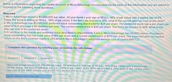 Below is information regarding the capital structure of Micro Advantage Incorporated On the basis of this information you are asked to
respond to the following three questions:
Required:
1. Micro Advantage issued a $5,000,000 par value, 20-year bond a year ago at 98 (.e., 98% of par value) with a stated rate of 9%
Today, the bond is selling at 110 (i.e., 110% of par value). If the firm's tax bracket is 30%, what is the current after-tax cost of this debt?
2. Micro Advantage has $5,000,000 preferred stock outstanding that it sold for $24 per share. The preferred stock has a per share par
value of $25 and pays a $3 dividend per year. The current market price is $30 per share. The firm's tax bracket is 30%. What is the
after-tax cost of the preferred stock?
3. In addition to the bonds and preferred stock described in requirements 1 and 2, Micro Advantage has 50,000 shares of common
stock outstanding that has a par value of $10 per share and a current market price of $170 per share. The expected after-tax market
return on the firm's common equity is 20%. What is Micro Advantage's weighted-average cost of capital (WACC)?
Complete this question by entering your answers in the tabs below.
Required 1 Required 2
Required 3
Micro Advantage issued a $5,000,000 par value, 20-year bond a year ago at 98 (.e., 98% of par value) with a stated rate
of 9%. Today, the bond is selling at 110 (.e., 110% of par value). If the firm's tax bracket is 30%, what is the current after-
tax cost of this debt? (Round your answer to 2 decimal places. (.e. 1234 = 12.34%))
Current after-tax cost of this debt