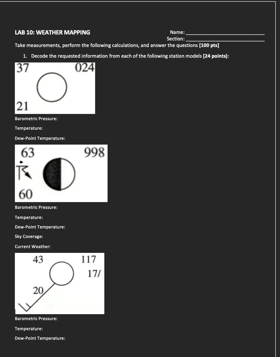 LAB 10: WEATHER MAPPING
Name:
Section:
Take measurements, perform the following calculations, and answer the questions [100 pts]
1. Decode the requested information from each of the following station models [24 points):
37
21
O
Barometric Pressure:
Temperature:
Dew-Point Temperature:
63
R
60
Barometric Pressure:
Temperature:
Dew-Point Temperature:
Sky Coverage:
Current Weather:
024
998
43
117
17/
20
Barometric Pressure:
Temperature:
Dew-Point Temperature: