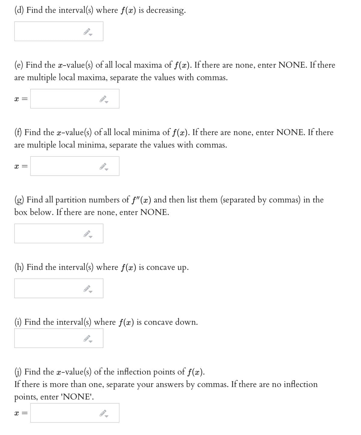 (d) Find the interval(s) where f(x) is decreasing.
(e) Find the x-value(s) of all local maxima of f(x). If there are none, enter NONE. If there
are multiple local maxima, separate the values with commas.
(f) Find the x-value(s) of all local minima of f(x). If there are none, enter NONE. If there
are multiple local minima, separate the values with commas.
x =
(g) Find all partition numbers of f"(x) and then list them (separated by commas) in the
box below. If there are none, enter NONE.
(h) Find the interval(s) where f(x) is concave up.
(i) Find the interval(s) where f(æ) is concave down.
(i) Find the x-value(s) of the inflection points of f(x).
If there is more than one, separate your answers by commas. If there are no inflection
points, enter 'NONE'.
x =
