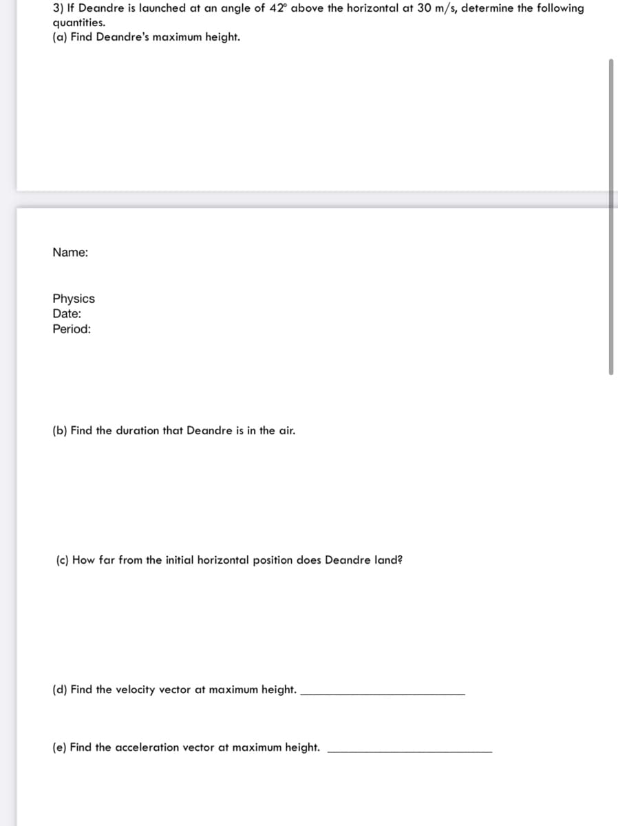 3) If Deandre is launched at an angle of 42° above the horizontal at 30 m/s, determine the following
quantities.
(a) Find Deandre's maximum height.
Name:
Physics
Date:
Period:
(b) Find the duration that Deandre is in the air.
(c) How far from the initial horizontal position does Deandre land?
(d) Find the velocity vector at maximum height.
(e) Find the acceleration vector at maximum height.
