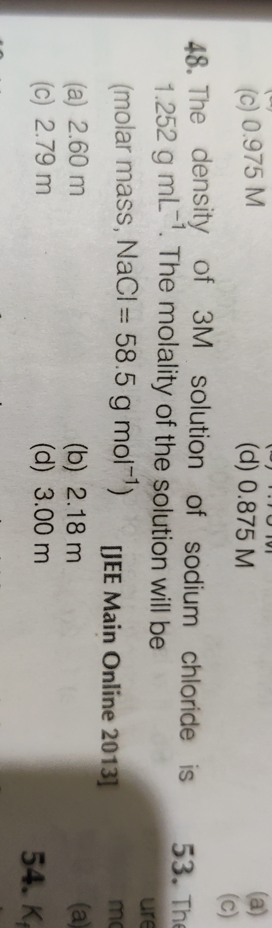 (a)
(c)
48. The density of 3M solution of sodium chloride is 53. The
(c) 0.975 M
(d) 0.875 M
1.252 g mL. The molality of the solution will be
ure
(molar mass, NaCl 58.5 g mol-1)
[JEE Main Online 2013]
mo
(a) 2.60 m
(c) 2.79 m
(a)
(b) 2.18 m
(d) 3.00m
54. K
