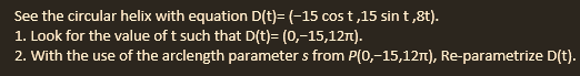 See the circular helix with equation D(t)= (-15 cost,15 sin t,8t).
1. Look for the value of t such that D(t)= (0,-15,12m).
2. With the use of the arclength parameters from P(0,-15,12π), Re-parametrize D(t).