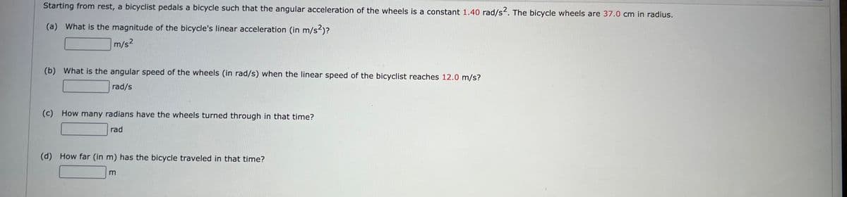 Starting from rest, a bicyclist pedals a bicycle such that the angular acceleration of the wheels is a constant 1.40 rad/s2. The bicycle wheels are 37.0 cm in radius.
(a) What is the magnitude of the bicycle's linear acceleration (in m/s²)?
m/s²
(b) What is the angular speed of the wheels (in rad/s) when the linear speed of the bicyclist reaches 12.0 m/s?
rad/s
(c) How many radians have the wheels turned through in that time?
rad
(d) How far (in m) has the bicycle traveled in that time?
m