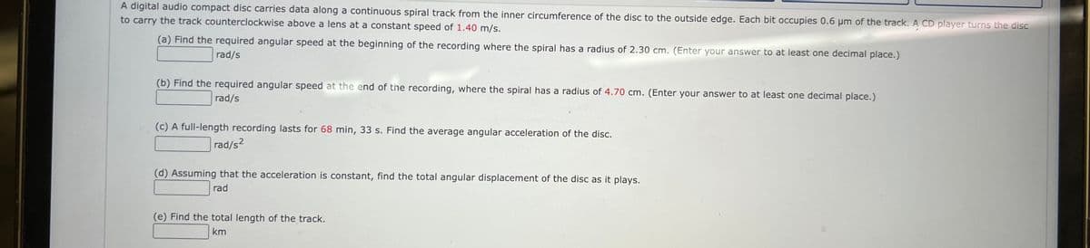 A digital audio compact disc carries data along continuous spiral track from the inner circumference of the disc to the outside edge. Each bit occupies 0.6 μm of the track. A CD player turns the disc
to carry the track counterclockwise above a lens at a constant speed of 1.40 m/s.
(a) Find the required angular speed at the beginning of the recording where the spiral has a radius of 2.30 cm. (Enter your answer to at least one decimal place.)
rad/s
(b) Find the required angular speed at the end of the recording, where the spiral has a radius of 4.70 cm. (Enter your answer to at least one decimal place.)
rad/s
(c) A full-length recording lasts for 68 min, 33 s. Find the average angular acceleration of the disc.
rad/s²
(d) Assuming that the acceleration is constant, find the total angular displacement of the disc as it plays.
rad
(e) Find the total length of the track.
km