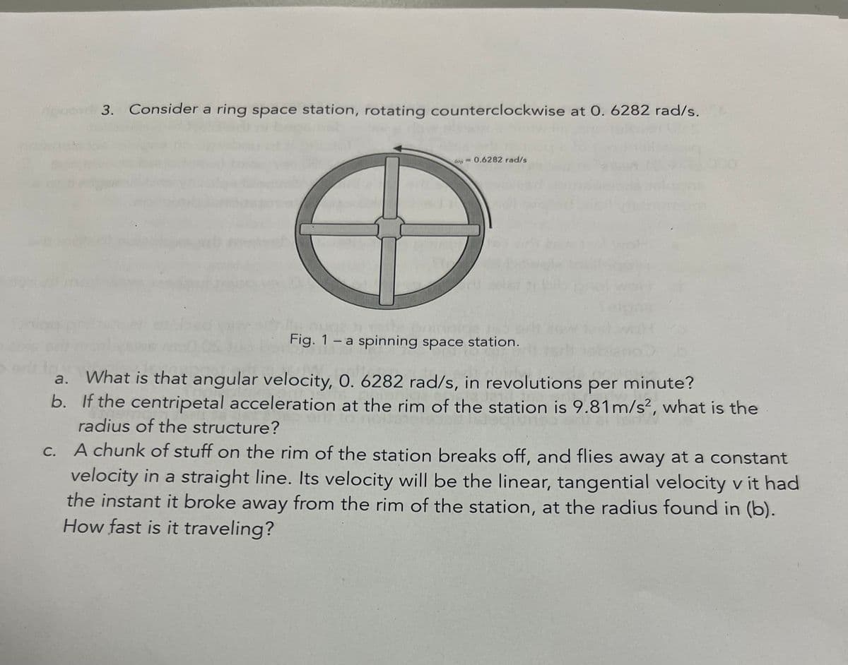 quo 3. Consider a ring space station, rotating counterclockwise at 0. 6282 rad/s.
0.6282 rad/s
C.
nugeh met
Fig. 1 - a spinning space station.
a.
What is that angular velocity, O. 6282 rad/s, in revolutions per minute?
b. If the centripetal acceleration at the rim of the station is 9.81 m/s², what is the
radius of the structure?
A chunk of stuff on the rim of the station breaks off, and flies away at a constant
velocity in a straight line. Its velocity will be the linear, tangential velocity v it had
the instant it broke away from the rim of the station, at the radius found in (b).
How fast is it traveling?