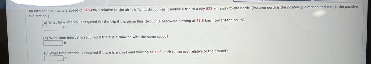An airplane maintains a speed of 645 km/h relative to the air it is flying through as it makes a trip to a city 822 km away to the north. (Assume north is the positive y-direction and east is the positive
x-direction.)
(a) What time interval is required for the trip if the plane flies through a headwind blowing at 31.8 km/h toward the south?
h
(b) What time interval is required if there is a tailwind with the same speed?
h
(c) What time interval is required if there is a crosswind blowing at 31.8 km/h to the east relative to the ground?
h