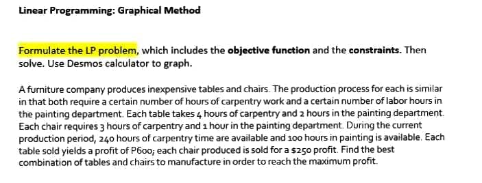 Linear Programming: Graphical Method
Formulate the LP problem, which includes the objective function and the constraints. Then
solve. Use Desmos calculator to graph.
A furniture company produces inexpensive tables and chairs. The production process for each is similar
in that both require a certain number of hours of carpentry work and a certain number of labor hours in
the painting department. Each table takes 4 hours of carpentry and 2 hours in the painting department.
Each chair requires 3 hours of carpentry and 1 hour in the painting department. During the current
production period, 240 hours of carpentry time are available and 100 hours in painting is available. Each
table sold yields a profit of P600; each chair produced is sold for a $250 profit. Find the best
combination of tables and chairs to manufacture in order to reach the maximum profit.