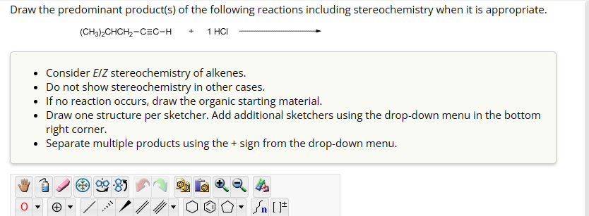 Draw the predominant product(s) of the following reactions including stereochemistry when it is appropriate.
(CH3)2CHCH2-CEC-H
+ 1 HCI
Consider E/Z stereochemistry of alkenes.
• Do not show stereochemistry in other cases.
• If no reaction occurs, draw the organic starting material.
• Draw one structure per sketcher. Add additional sketchers using the drop-down menu in the bottom
right corner.
• Separate multiple products using the + sign from the drop-down menu.
▾
√n [F