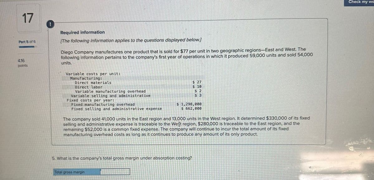 17
Part 5 of 6
4.16
points
Required information
[The following information applies to the questions displayed below.]
Diego Company manufactures one product that is sold for $77 per unit in two geographic regions-East and West. The
following information pertains to the company's first year of operations in which it produced 59,000 units and sold 54,000
units.
Variable costs per unit:
Manufacturing:
Direct materials
Direct labor
Variable manufacturing overhead
Variable selling and administrative
$ 27
$ 10
$ 2
$ 3
Fixed selling and administrative expense
$ 1,298,000
$ 662,000
Fixed costs per year:
Fixed manufacturing overhead
The company sold 41,000 units in the East region and 13,000 units in the West region. It determined $330,000 of its fixed
selling and administrative expense is traceable to the West region, $280,000 is traceable to the East region, and the
remaining $52,000 is a common fixed expense. The company will continue to incur the total amount of its fixed
manufacturing overhead costs as long as it continues to produce any amount of its only product.
5. What is the company's total gross margin under absorption costing?
Total gross margin
Check my wa