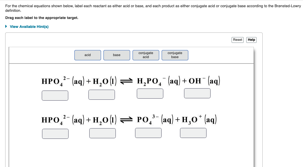 For the chemical equations shown below, label each reactant as either acid or base, and each product as either conjugate acid or conjugate base according to the Brønsted-Lowry
definition.
Drag each label to the appropriate target.
> View Available Hint(s)
Reset
Help
conjugate
base
conjugate
acid
base
acid
НРО, (ад) + н, о() — н,Ро, (аq) + он (аq)
4
НРО (aq) + н,о (0) Ро (aq) + н,о" (ag)
