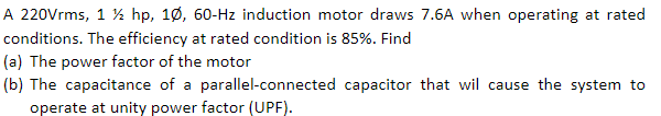 A 220Vrms, 1 ½ hp, 10, 60-Hz induction motor draws 7.6A when operating at rated
conditions. The efficiency at rated condition is 85%. Find
(a) The power factor of the motor
(b) The capacitance of a parallel-connected capacitor that wil cause the system to
operate at unity power factor (UPF).