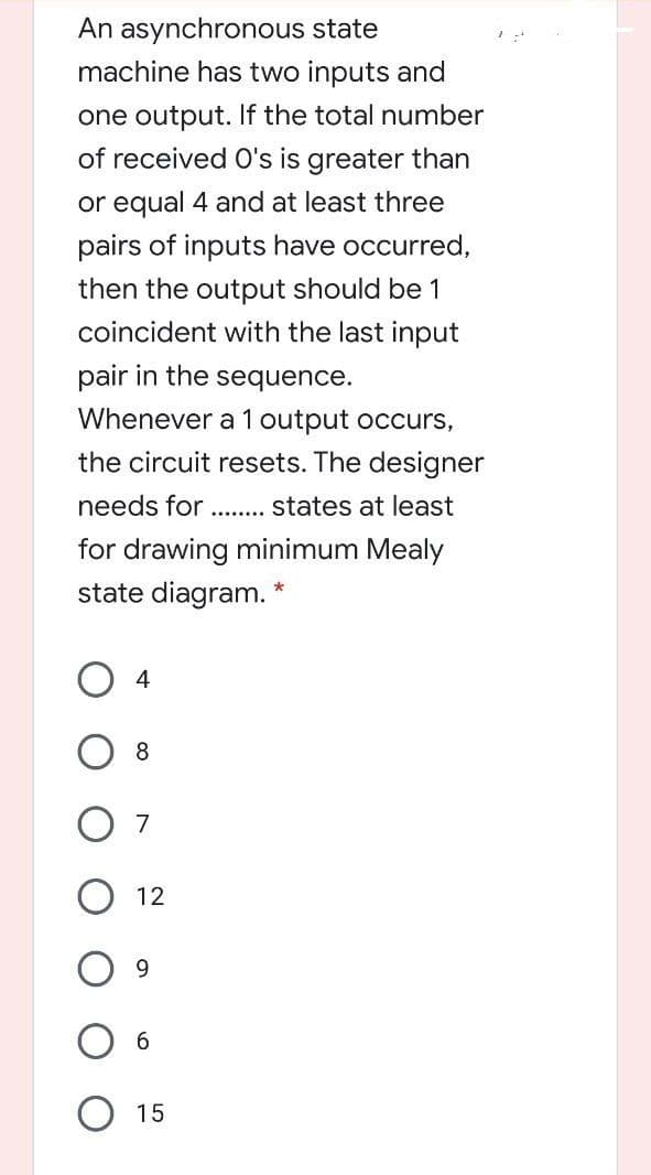 An asynchronous state
machine has two inputs and
one output. If the total number
of received O's is greater than
or equal 4 and at least three
pairs of inputs have occurred,
then the output should be 1
coincident with the last input
pair in the sequence.
Whenever a 1 output occurs,
the circuit resets. The designer
needs for .....
states at least
for drawing minimum Mealy
state diagram. *
8
7
12
9.
O 15
