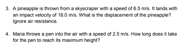 3. A pineapple is thrown from a skyscraper with a speed of 6.5 m/s. It lands with
an impact velocity of 18.0 m/s. What is the displacement of the pineapple?
Ignore air resistance.
4. Maria throws a pen into the air with a speed of 2.5 m/s. How long does it take
for the pen to reach its maximum height?
