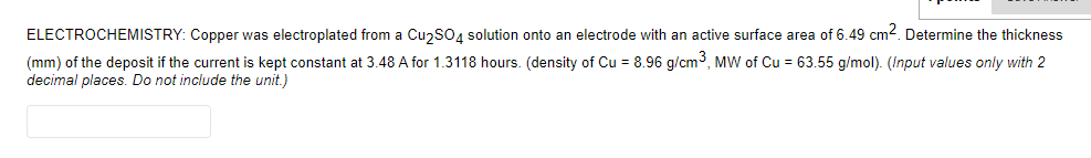 ELECTROCHEMISTRY: Copper was electroplated from a Cu2S04 solution onto an electrode with an active surface area of 6.49 cm2. Determine the thickness
(mm) of the deposit if the current is kept constant at 3.48 A for 1.3118 hours. (density of Cu = 8.96 g/cm3, MW of Cu = 63.55 g/mol). (Input values only with 2
decimal places. Do not include the unit.)
