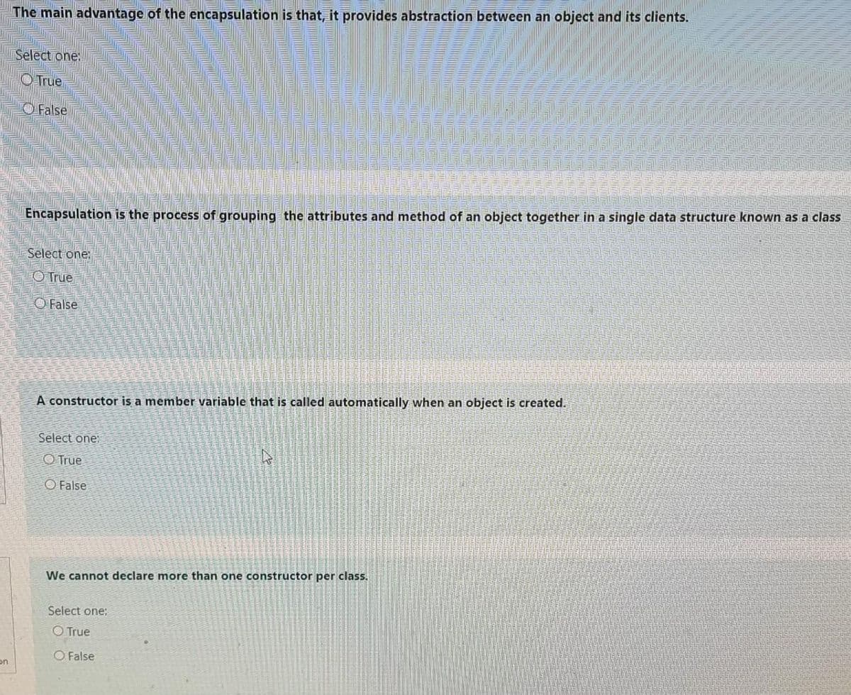 The main advantage of the encapsulation is that, it provides abstraction between an object and its clients.
Select one:
O True
OFalse
Encapsulation is the process of grouping the attributes and method of an object together in a single data structure known as a class
Select one:
O True
O False
A constructor is a member variable that is called automatically when an object is created.
Select one:
O True
O False
We cannot declare more than one constructor per class.
Select one:
O True
O False
on
