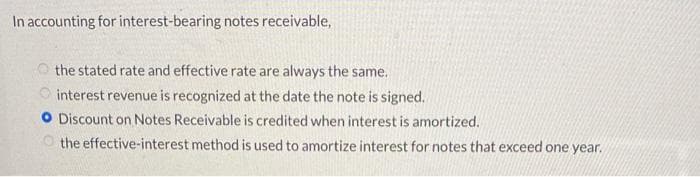 In accounting for interest-bearing notes receivable,
the stated rate and effective rate are always the same.
interest revenue is recognized at the date the note is signed.
O Discount on Notes Receivable is credited when interest is amortized.
the effective-interest method is used to amortize interest for notes that exceed one year.