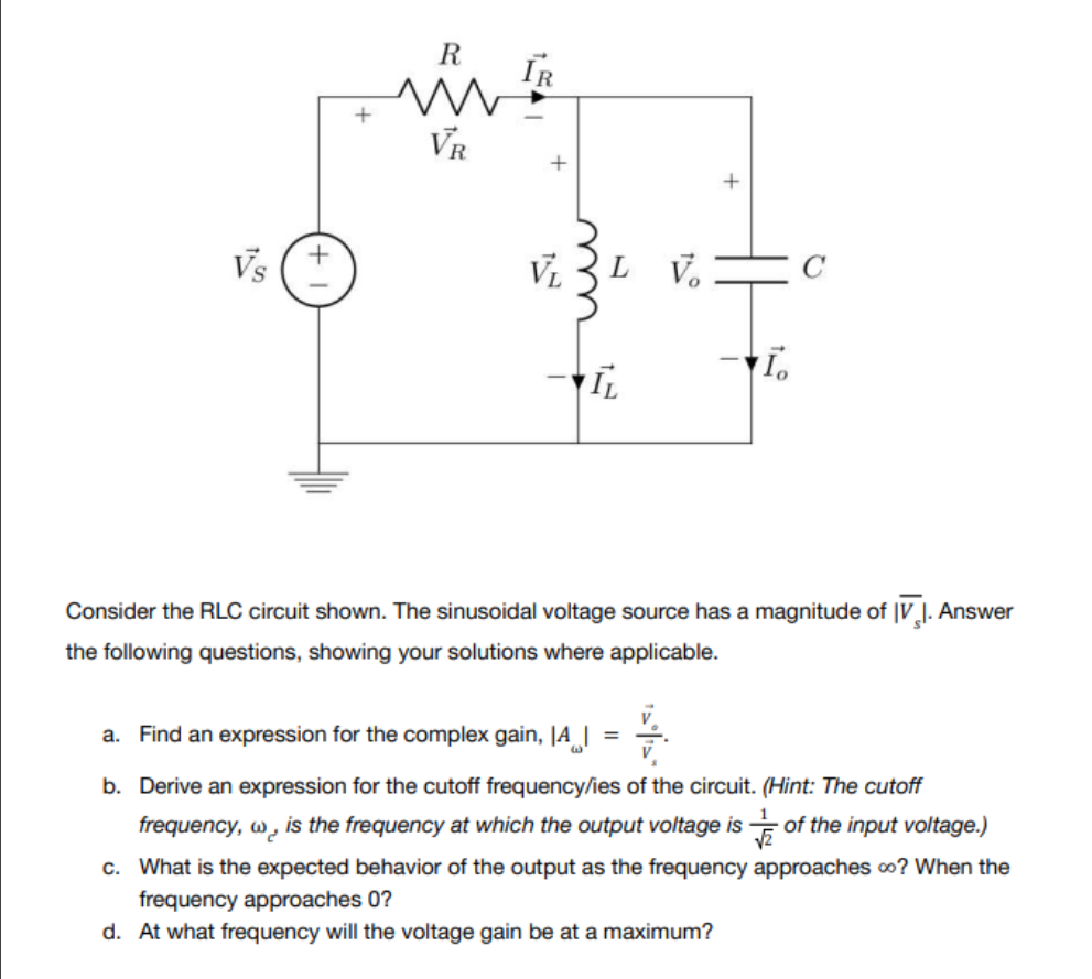 R
VR
IR
VL
LV.
+
Ī.
IL
Consider the RLC circuit shown. The sinusoidal voltage source has a magnitude of IV. Answer
the following questions, showing your solutions where applicable.
V
a. Find an expression for the complex gain, A =
b. Derive an expression for the cutoff frequency/ies of the circuit. (Hint: The cutoff
frequency, w is the frequency at which the output voltage is of the input voltage.)
c. What is the expected behavior of the output as the frequency approaches co? When the
frequency approaches 0?
d. At what frequency will the voltage gain be at a maximum?