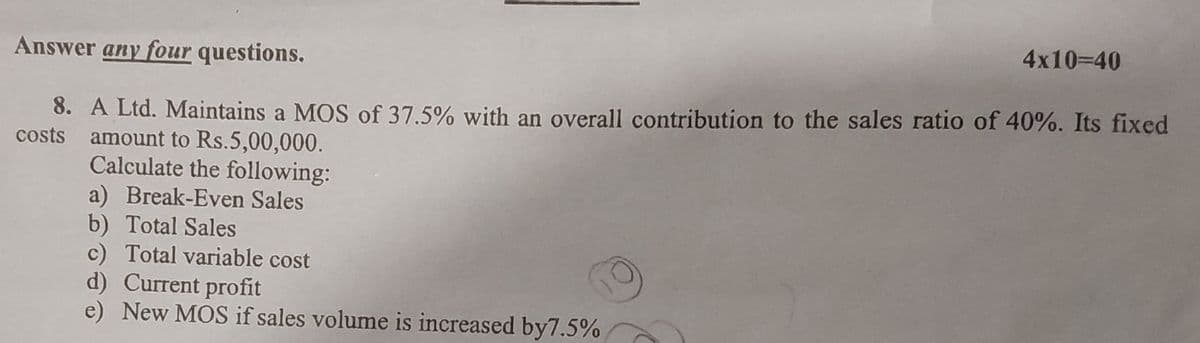 Answer any four questions.
4x10=40
8. A Ltd. Maintains a MOS of 37.5% with an overall contribution to the sales ratio of 40%. Its fixed
costs amount to Rs.5,00,000.
Calculate the following:
a) Break-Even Sales
b) Total Sales
c) Total variable cost
d) Current profit
e) New MOS if sales volume is increased by7.5%
